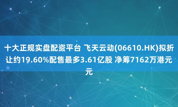 十大正规实盘配资平台 飞天云动(06610.HK)拟折让约19.60%配售最多3.61亿股 净筹7162万港元