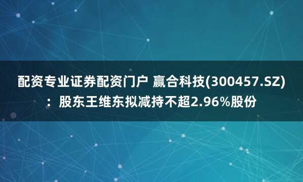 配资专业证券配资门户 赢合科技(300457.SZ)：股东王维东拟减持不超2.96%股份