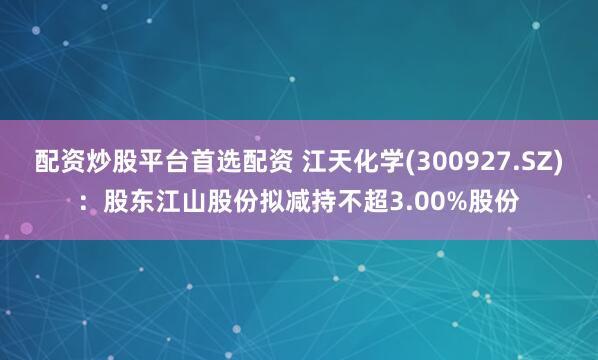 配资炒股平台首选配资 江天化学(300927.SZ)：股东江山股份拟减持不超3.00%股份