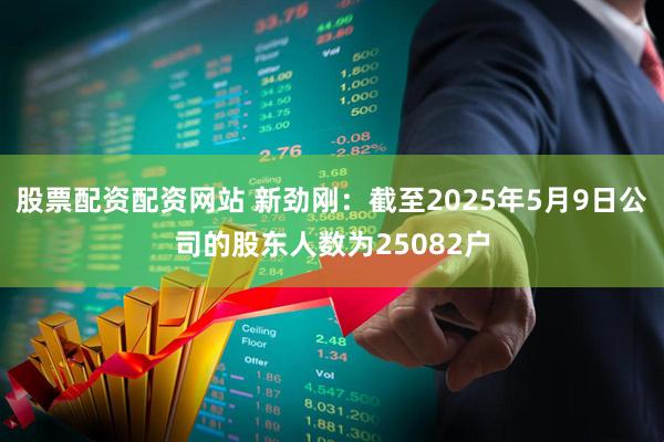 股票配资配资网站 新劲刚：截至2025年5月9日公司的股东人数为25082户