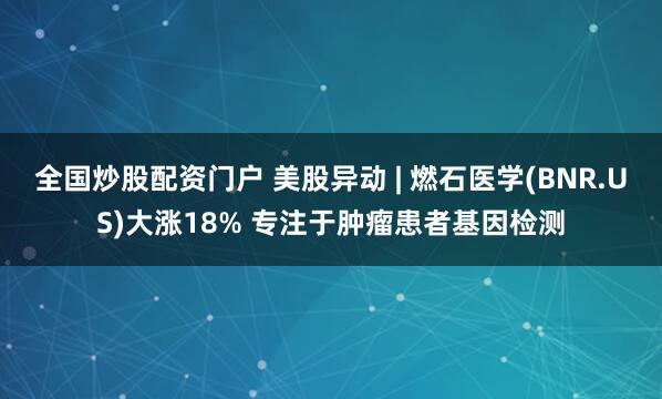 全国炒股配资门户 美股异动 | 燃石医学(BNR.US)大涨18% 专注于肿瘤患者基因检测