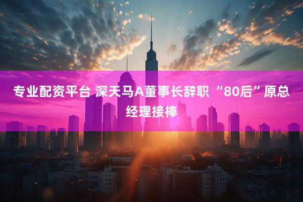 专业配资平台 深天马A董事长辞职 “80后”原总经理接棒