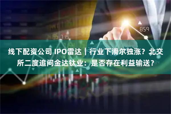 线下配资公司 IPO雷达｜行业下滑尔独涨？北交所二度追问金达钛业：是否存在利益输送？