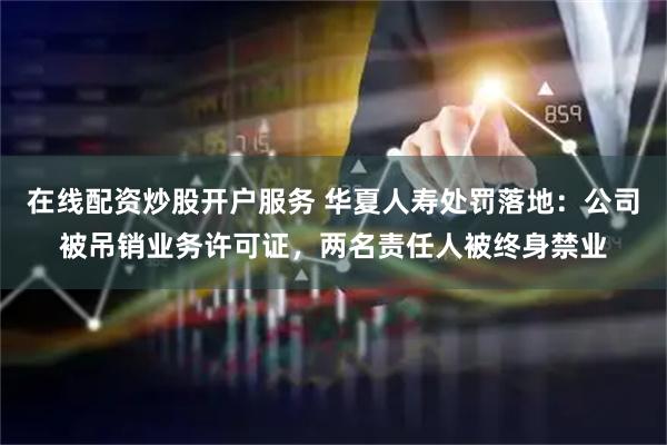 在线配资炒股开户服务 华夏人寿处罚落地：公司被吊销业务许可证，两名责任人被终身禁业