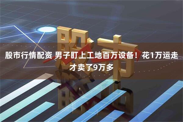 股市行情配资 男子盯上工地百万设备！花1万运走才卖了9万多