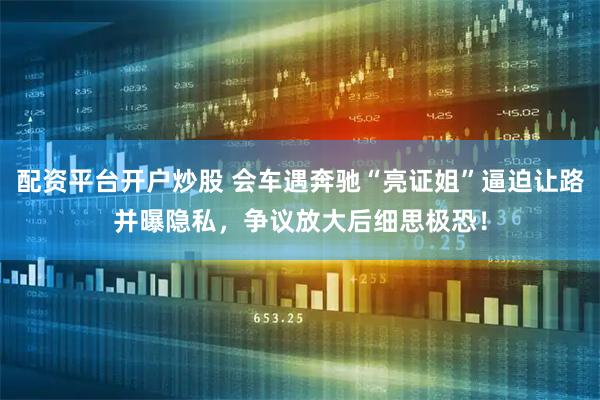 配资平台开户炒股 会车遇奔驰“亮证姐”逼迫让路并曝隐私，争议放大后细思极恐！