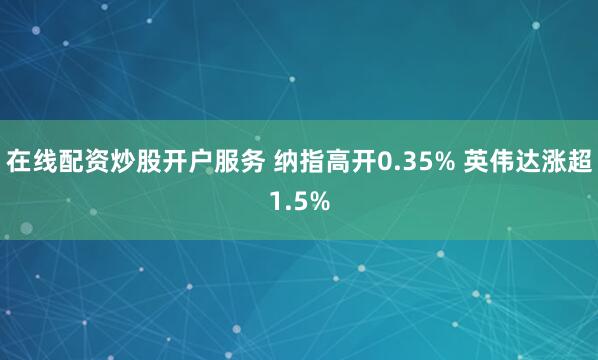 在线配资炒股开户服务 纳指高开0.35% 英伟达涨超1.5%
