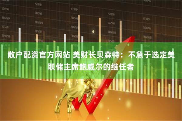 散户配资官方网站 美财长贝森特：不急于选定美联储主席鲍威尔的继任者