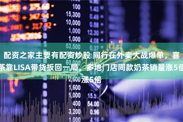 配资之家主要有配资炒股 同行在外卖大战爆单，喜茶靠LISA带货扳回一局，多地门店同款奶茶销量涨5倍