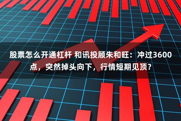 股票怎么开通杠杆 和讯投顾朱和旺：冲过3600点，突然掉头向下，行情短期见顶？