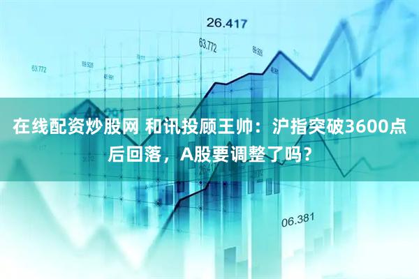 在线配资炒股网 和讯投顾王帅：沪指突破3600点后回落，A股要调整了吗？