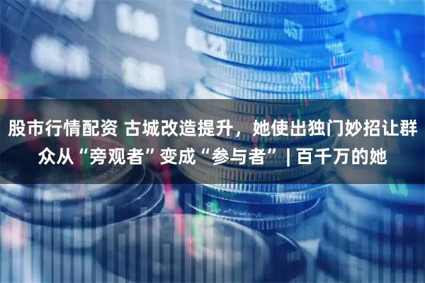 股市行情配资 古城改造提升，她使出独门妙招让群众从“旁观者”变成“参与者” | 百千万的她