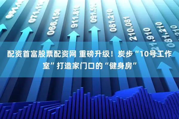 配资首富股票配资网 重磅升级！炭步“10号工作室”打造家门口的“健身房”