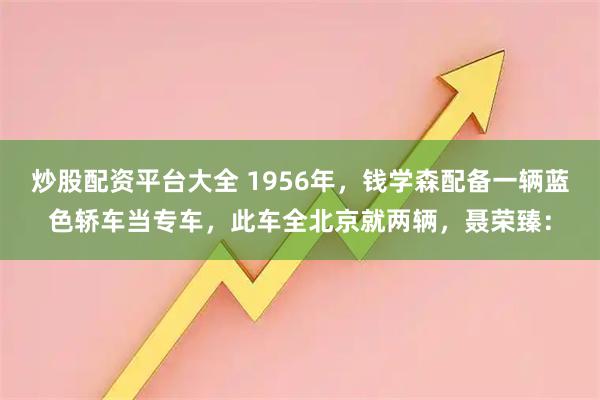 炒股配资平台大全 1956年，钱学森配备一辆蓝色轿车当专车，此车全北京就两辆，聂荣臻：