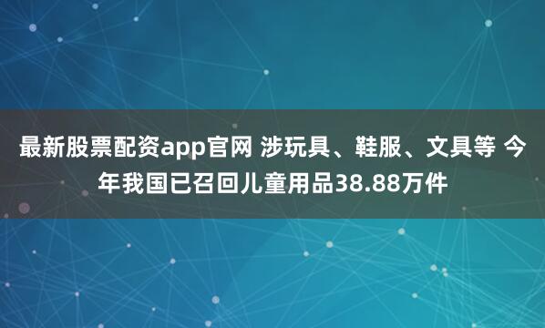 最新股票配资app官网 涉玩具、鞋服、文具等 今年我国已召回儿童用品38.88万件