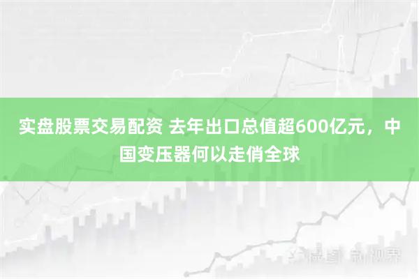 实盘股票交易配资 去年出口总值超600亿元，中国变压器何以走俏全球